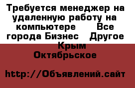 Требуется менеджер на удаленную работу на компьютере!!  - Все города Бизнес » Другое   . Крым,Октябрьское